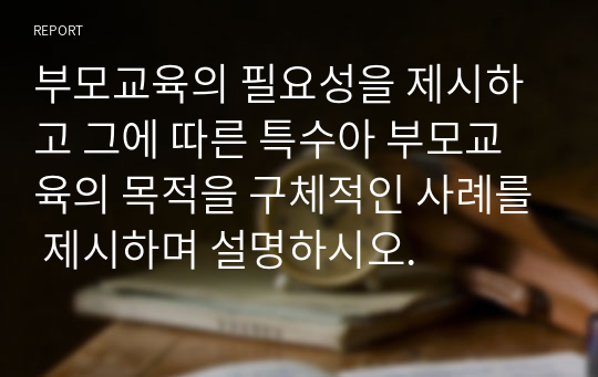 부모교육의 필요성을 제시하고 그에 따른 특수아 부모교육의 목적을 구체적인 사례를 제시하며 설명하시오.