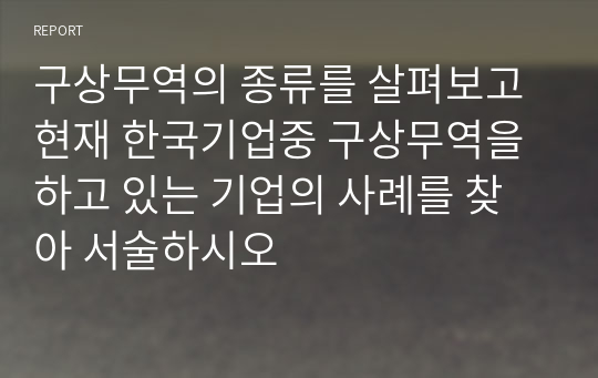 구상무역의 종류를 살펴보고 현재 한국기업중 구상무역을 하고 있는 기업의 사례를 찾아 서술하시오