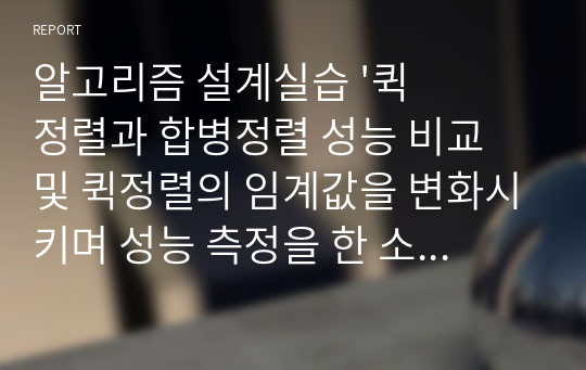 알고리즘 설계실습 &#039;퀵정렬과 합병정렬 성능 비교 및 퀵정렬의 임계값을 변화시키며 성능 측정을 한 소스코드 및 코드 설명서&#039; 리포트