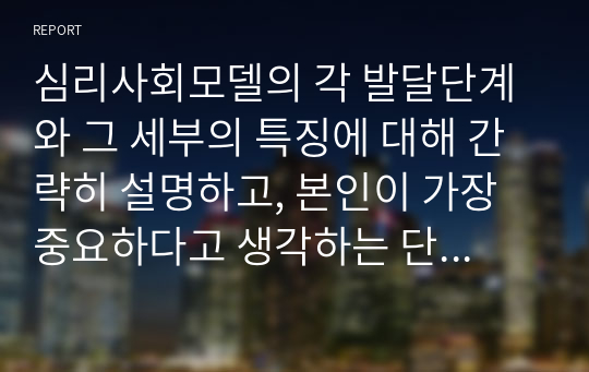 심리사회모델의 각 발달단계와 그 세부의 특징에 대해 간략히 설명하고, 본인이 가장 중요하다고 생각하는 단계는 무엇인지, 왜 중요하다고 생각하는지에 대해 서술