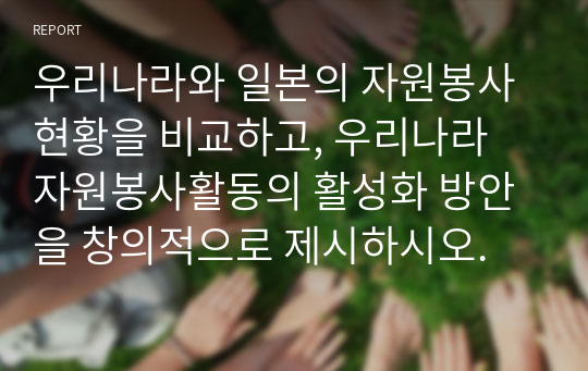 우리나라와 일본의 자원봉사 현황을 비교하고, 우리나라 자원봉사활동의 활성화 방안을 창의적으로 제시하시오.