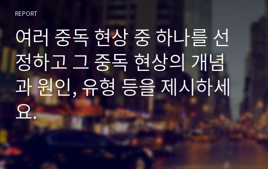 여러 중독 현상 중 하나를 선정하고 그 중독 현상의 개념과 원인, 유형 등을 제시하세요.