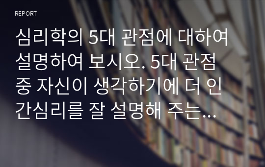 심리학의 5대 관점에 대하여 설명하여 보시오. 5대 관점 중 자신이 생각하기에 더 인간심리를 잘 설명해 주는 것이 무엇인지 자신의 사례를 근거로 설명하시오