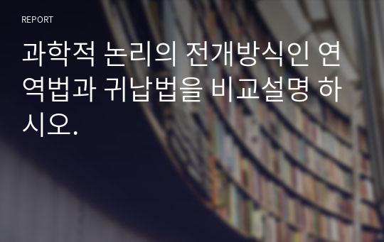 과학적 논리의 전개방식인 연역법과 귀납법을 비교설명 하시오.