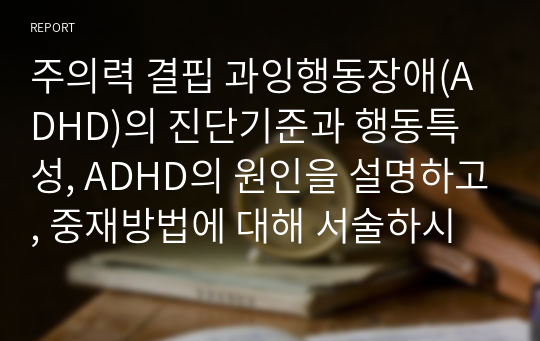 주의력 결핍 과잉행동장애(ADHD)의 진단기준과 행동특성, ADHD의 원인을 설명하고, 중재방법에 대해 서술하시오.