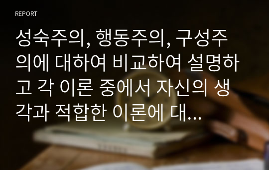 성숙주의, 행동주의, 구성주의에 대하여 비교하여 설명하고 각 이론 중에서 자신의 생각과 적합한 이론에 대하여 사례를 들어 이유를 쓰시오.