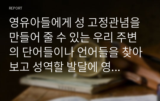 영유아들에게 성 고정관념을 만들어 줄 수 있는 우리 주변의 단어들이나 언어들을 찾아보고 성역할 발달에 영향을 미칠 수 있는 문화, 학교, 또래집단, 미디어, 가족들 중 가장 중요하다고 생각되는 요인은 무엇인지 그 이유를 설명하시오