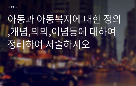 아동과 아동복지에 대한 정의,개념,의의,이념등에 대하여 정리하여 서술하시오