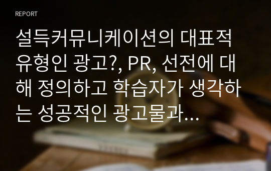 설득커뮤니케이션의 대표적 유형인 광고?, PR, 선전에 대해 정의하고 학습자가 생각하는 성공적인 광고물과 실패한 광고물을 각각 제시하고 이를 설득커뮤니케이션 관점에서 성공과 실패원인을 분석하시오.