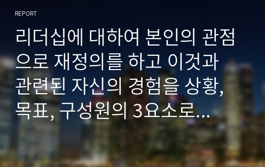 리더십에 대하여 본인의 관점으로 재정의를 하고 이것과 관련된 자신의 경험을 상황, 목표, 구성원의 3요소로 구분하여 기술하고 전체 시사점을 도출하세요.