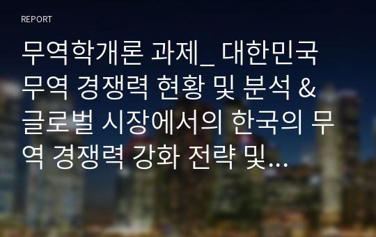 무역학개론 과제_ 대한민국 무역 경쟁력 현황 및 분석 &amp; 글로벌 시장에서의 한국의 무역 경쟁력 강화 전략 및 방안