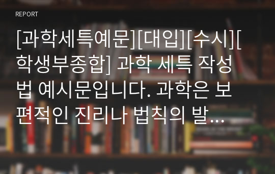 [과학세특예문][대입][수시][학생부종합] 과학 세특 작성법 예시문입니다. 과학은 보편적인 진리나 법칙의 발견을 목적으로 한 체계적인 지식을 탐구하는 학문으로 넓은 뜻으로는 학(學)을 이르고, 좁은 뜻으로는 자연 과학을 이릅니다. 따라서 그 분야가 너무 넓기에 세특 작성하기가 매우 어렵습니다. 따라서 본 예문을 보셔야만 과학 세특을 정확하게 작성할 수 있습