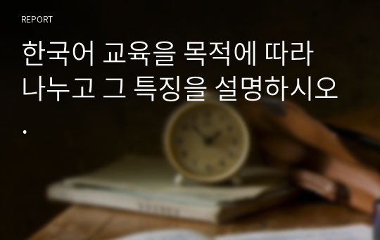 15.0 한국어 교육을 목적에 따라 나누고 그 특징을 설명하시오.