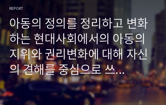 아동의 정의를 정리하고 변화하는 현대사회에서의 아동의 지위와 권리변화에 대해 자신의 견해를 중심으로 쓰시오.