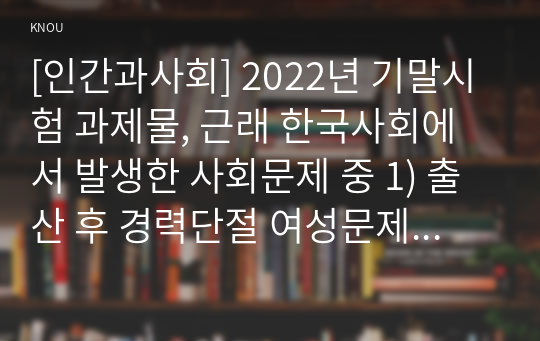 [인간과사회] 2022년 기말시험 과제물, 근래 한국사회에서 발생한 사회문제 중 1) 출산 후 경력단절 여성문제 묘사, 2) 경력단절 여성문제의 영향, 3) 경력단절 여성문제가 발생하게 된 사회구조적 요인을 사회학적 개념을 사용하여 설명, 4) 경력단절 여성문제의 해결방안