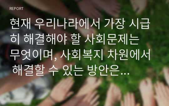 현재 우리나라에서 가장 시급히 해결해야 할 사회문제는 무엇이며, 사회복지 차원에서 해결할 수 있는 방안은 무엇인지를 논리적으로 제시