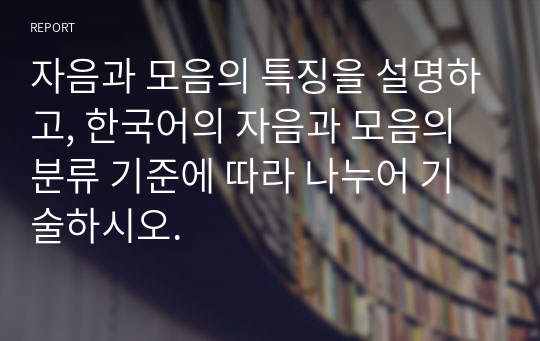 자음과 모음의 특징을 설명하고, 한국어의 자음과 모음의 분류 기준에 따라 나누어 기술하시오.