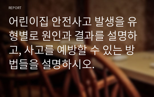 어린이집 안전사고 발생을 유형별로 원인과 결과를 설명하고, 사고를 예방할 수 있는 방법들을 설명하시오.