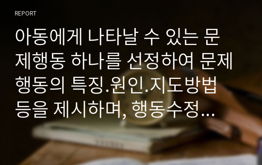 아동에게 나타날 수 있는 문제행동 하나를 선정하여 문제행동의 특징.원인.지도방법 등을 제시하며, 행동수정기법을 활용하여 지도 프로그램을 작성하세요