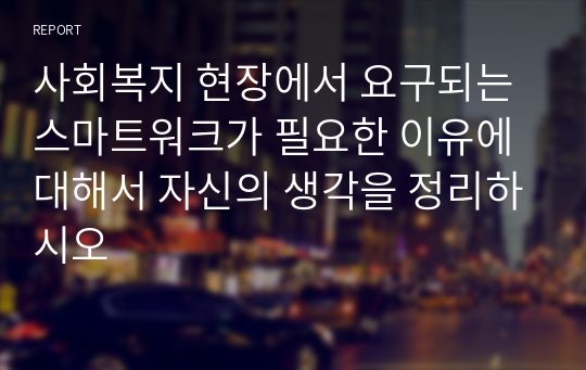 사회복지 현장에서 요구되는 스마트워크가 필요한 이유에 대해서 자신의 생각을 정리하시오