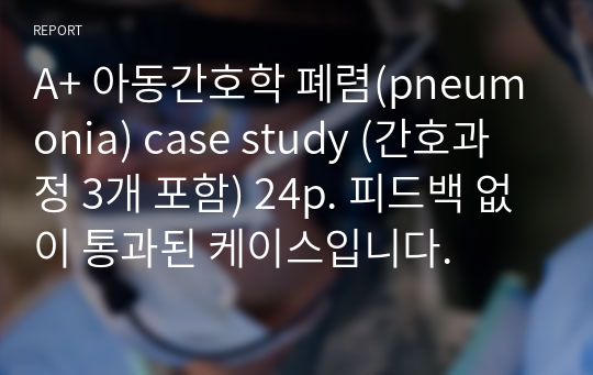 A+ 아동간호학 폐렴(pneumonia) case study (간호과정 3개 포함) 24p. 피드백 없이 통과된 케이스입니다.