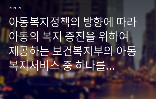 아동복지정책의 방향에 따라 아동의 복지 증진을 위하여 제공하는 보건복지부의 아동 복지서비스 중 하나를 선택하여 조사하시오