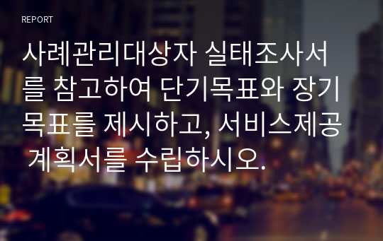 사례관리대상자 실태조사서를 참고하여 단기목표와 장기목표를 제시하고, 서비스제공 계획서를 수립하시오.