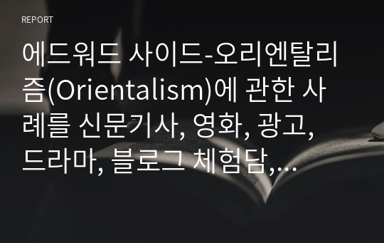 에드워드 사이드-오리엔탈리즘(Orientalism)에 관한 사례를 신문기사, 영화, 광고, 드라마, 블로그 체험담, 여행기 등의 동영상 찾아 분석하기