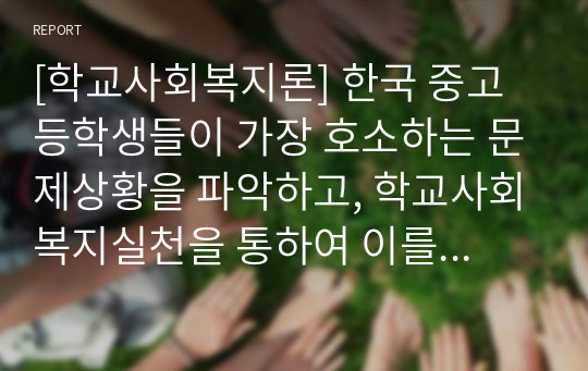 [학교사회복지론] 한국 중고등학생들이 가장 호소하는 문제상황을 파악하고, 학교사회복지실천을 통하여 이를 예방하거나 개입하는 방안을 제시하시오.