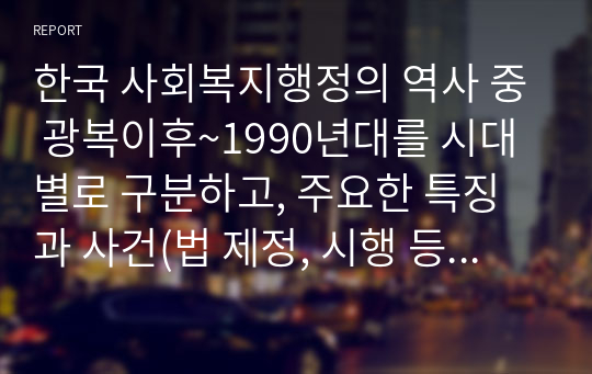 한국 사회복지행정의 역사 중 광복이후~1990년대를 시대별로 구분하고, 주요한 특징과 사건(법 제정, 시행 등)들을 설명하시오. 그리고 이 중에서 가장 인상적인 역사 속 사건을 선택하여 그 선택 이유와 배경을 기술하시오. 단, 발표문 또는 강의안의 형태가 아닌 레포트 형식으로 완전한 문장과 문단으로 서론, 본론, 결론으로 하나의 완성된 글로 작성하시오.