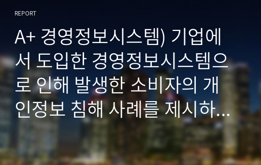 A+ 경영정보시스템) 기업에서 도입한 경영정보시스템으로 인해 발생한 소비자의 개인정보 침해 사례를 제시하고 조치해야 할 사항이 무엇인지 리포트를 작성하시오.