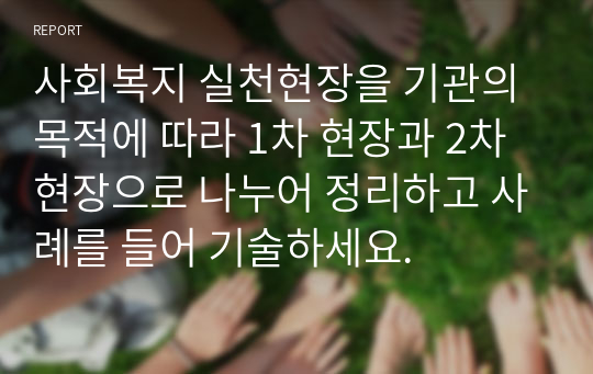 사회복지 실천현장을 기관의 목적에 따라 1차 현장과 2차 현장으로 나누어 정리하고 사례를 들어 기술하세요.