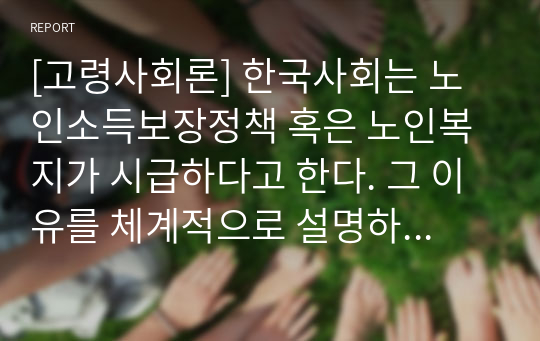 [고령사회론] 한국사회는 노인소득보장정책 혹은 노인복지가 시급하다고 한다. 그 이유를 체계적으로 설명하시오.