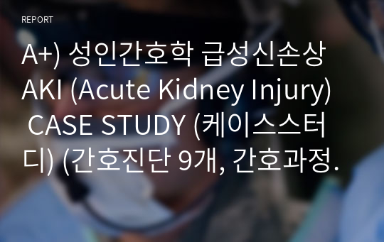A+) 성인간호학 급성신손상 AKI (Acute Kidney Injury) CASE STUDY (케이스스터디) (간호진단 9개, 간호과정 2개)