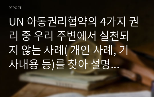 UN 아동권리협약의 4가지 권리 중 우리 주변에서 실천되지 않는 사례( 개인 사례, 기사내용 등)를 찾아 설명하고 권리를 지키기 위한 방안을 작성하시오.