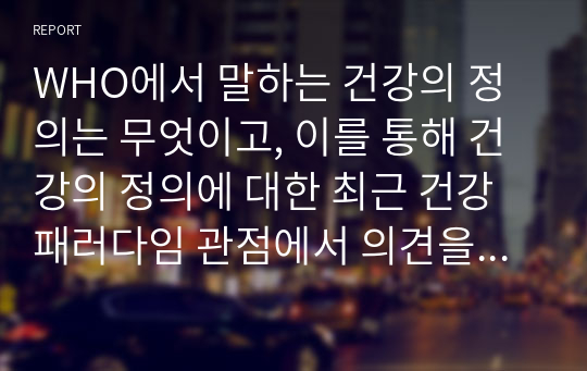 WHO에서 말하는 건강의 정의는 무엇이고, 이를 통해 건강의 정의에 대한 최근 건강 패러다임 관점에서 의견을 서술하시오