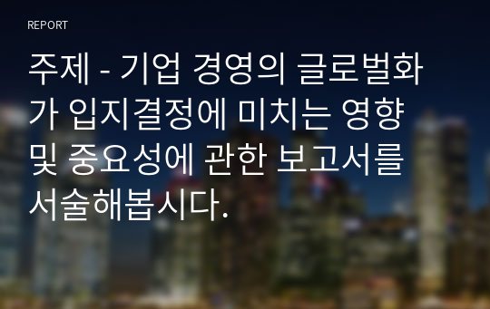 주제 - 기업 경영의 글로벌화가 입지결정에 미치는 영향 및 중요성에 관한 보고서를 서술해봅시다.