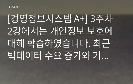 [경영정보시스템 A+] 3주차 2강에서는 개인정보 보호에 대해 학습하였습니다. 최근 빅데이터 수요 증가와 기술 발전으로 개인정보 중 식별요소의 일부를 가공한 뒤 정보주체 동의나 법적 근거 없이 대규모로 무단 사용, 판매하는 사례가 증가하고 있는데, 이러한 위법행위는 비영리재단이나 공공기관에서까지 행해진 것으로 드러났습니다. 기업에서 도입한 경영정보시스템으로