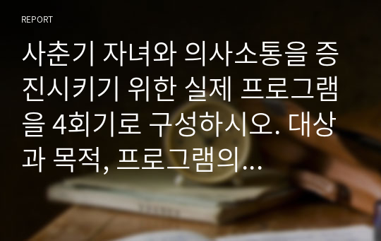 사춘기 자녀와 의사소통을 증진시키기 위한 실제 프로그램을 4회기로 구성하시오. 대상과 목적, 프로그램의 구체적인 실시방법을 여러 자료를 참고하여 실제 본인이 구성하여 제작하십시오.