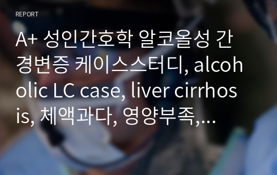 A+ 성인간호학 알코올성 간경변증 케이스스터디, alcoholic LC case, liver cirrhosis, 체액과다, 영양부족, 출혈 위험성, 피부손상위험성, 지식부족