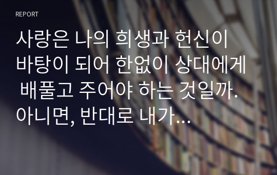 사랑은 나의 희생과 헌신이 바탕이 되어 한없이 상대에게 배풀고 주어야 하는 것일까. 아니면, 반대로 내가 상대의 희생과 헌신을 받으며 누릴 수 있어야 하는 것일까. 사랑의 의미를 생각해보고, 사랑이 주는 것인지, 받는 것인지에 대해 양자택일을 해보자.