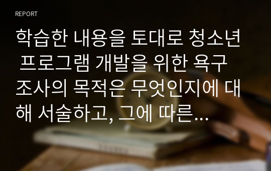 학습한 내용을 토대로 청소년 프로그램 개발을 위한 욕구조사의 목적은 무엇인지에 대해 서술하고, 그에 따른 청소년 프로그램 개발을 위한 욕구조사 설문지를 구성하세요. 더불어 설문 내용을 선정한 이유에 대해 작성하세요.