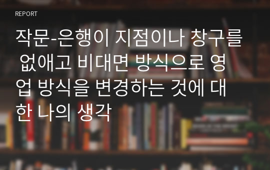 작문-은행이 지점이나 창구를 없애고 비대면 방식으로 영업 방식을 변경하는 것에 대한 나의 생각