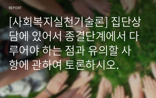 [사회복지실천기술론] 집단상담에 있어서 종결단계에서 다루어야 하는 점과 유의할 사항에 관하여 토론하시오.