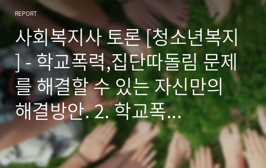 사회복지사 토론 [청소년복지] - 학교폭력,집단따돌림 문제를 해결할 수 있는 자신만의 해결방안. 2. 학교폭력,집단따돌림은 끊이지 않는 청소년 문제입니다. 지금까지 거론된 문제 외에 자신이 생각하는 해결방안을 논하세요. 1) 학교폭력,집단따돌림에 대한 사회의 인식, 사회문제 등의 내용 2) 학교폭력,집단따돌림에 관련된 제도, 규범 등 객관적이고 사실적인 의