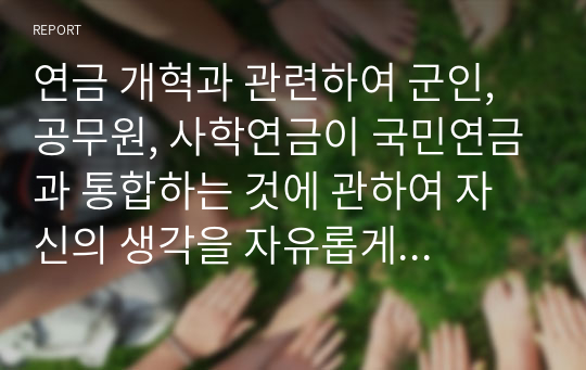 연금 개혁과 관련하여 군인, 공무원, 사학연금이 국민연금과 통합하는 것에 관하여 자신의 생각을 자유롭게 서술하시오