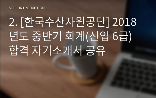 2. [한국수산자원공단] 2018년도 중반기 회계(신입 6급) 합격 자기소개서 공유