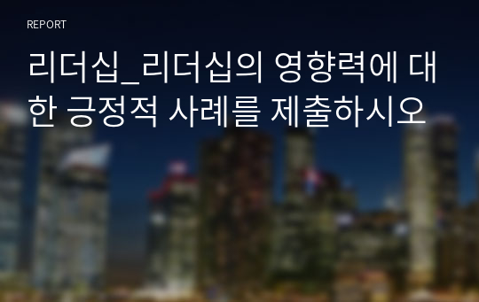 리더십_리더십의 영향력에 대한 긍정적 사례를 제출하시오