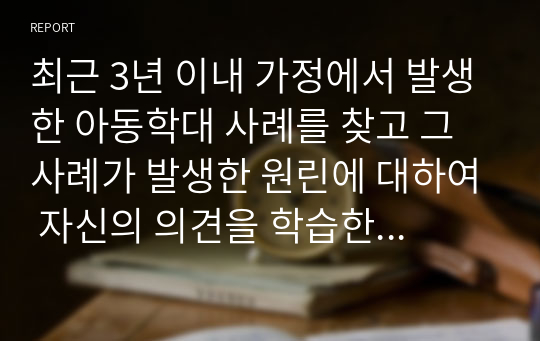 최근 3년 이내 가정에서 발생한 아동학대 사례를 찾고 그 사례가 발생한 원린에 대하여 자신의 의견을 학습한 내용을 바탕으로 논하시오.