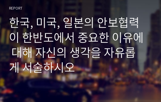 한국, 미국, 일본의 안보협력이 한반도에서 중요한 이유에 대해 자신의 생각을 자유롭게 서술하시오